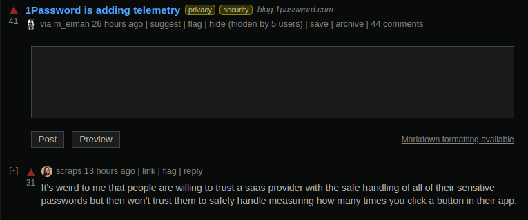 A screenshot from the lobste.rs page for 1Password's blog post announcing plans for including privacy preserving telemetry in their apps some time in the future. The top comment reads: "It’s weird to me that people are willing to trust a saas provider with the safe handling of all of their sensitive passwords but then won’t trust them to safely handle measuring how many times you click a button in their app."