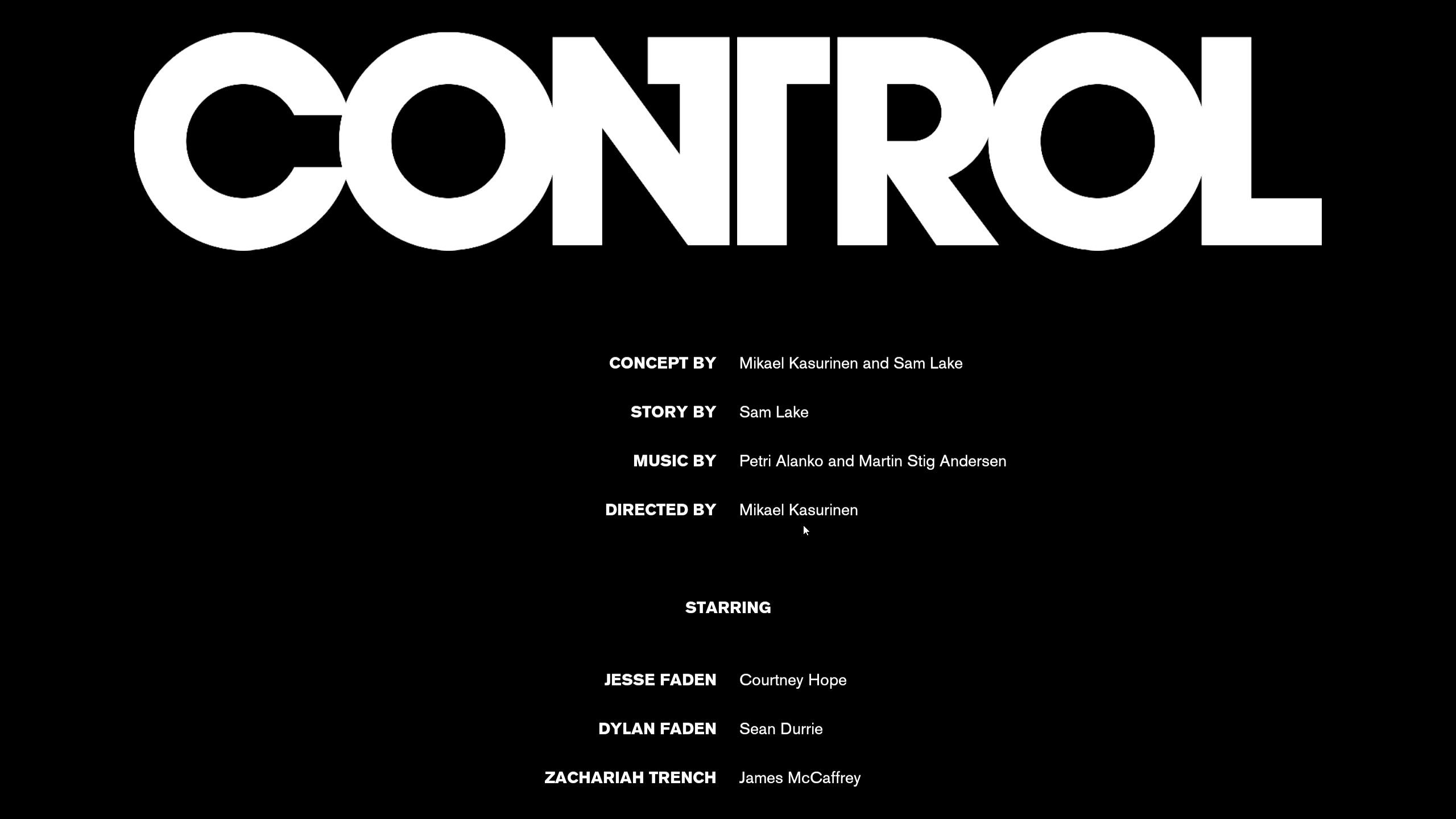 The first credits screen of the game CONTROL. The name CONTROL is at the top, followed by these credits:
Concept by Mikael Kasurinen and Sam Lake
Story by Same Lake
Music by Petro lanko and Martin Stig Andersen
Directed By Mikael Kasurinen
Starring
Courtney Hope as Jesse Faden
Sean Durrie as Dylan Faden
James McCaffrey as Zachariah Trench
